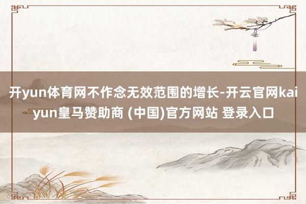 开yun体育网不作念无效范围的增长-开云官网kaiyun皇马赞助商 (中国)官方网站 登录入口