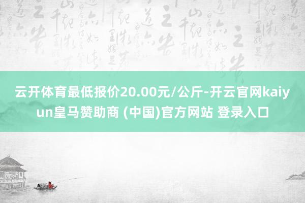 云开体育最低报价20.00元/公斤-开云官网kaiyun皇马赞助商 (中国)官方网站 登录入口