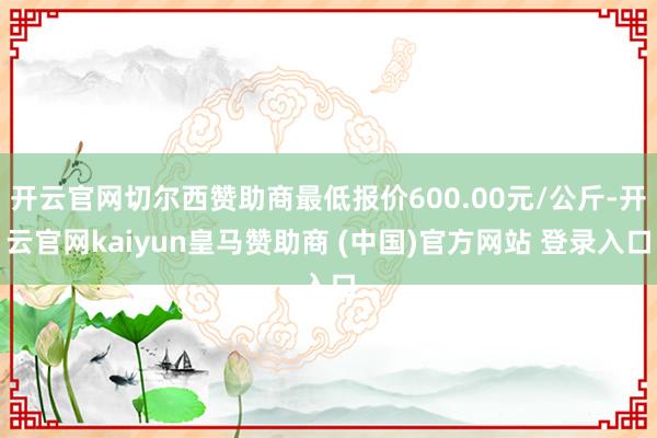 开云官网切尔西赞助商最低报价600.00元/公斤-开云官网kaiyun皇马赞助商 (中国)官方网站 登录入口