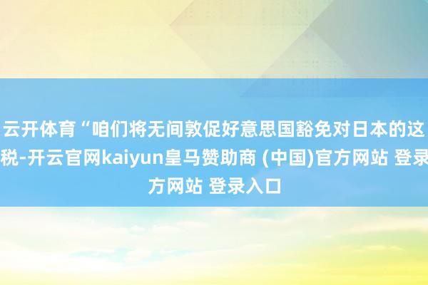 云开体育　　“咱们将无间敦促好意思国豁免对日本的这些关税-开云官网kaiyun皇马赞助商 (中国)官方网站 登录入口