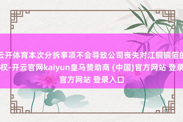 云开体育本次分拆事项不会导致公司丧失对江铜铜箔的扫尾权-开云官网kaiyun皇马赞助商 (中国)官方网站 登录入口