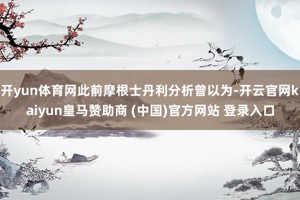 开yun体育网此前摩根士丹利分析曾以为-开云官网kaiyun皇马赞助商 (中国)官方网站 登录入口
