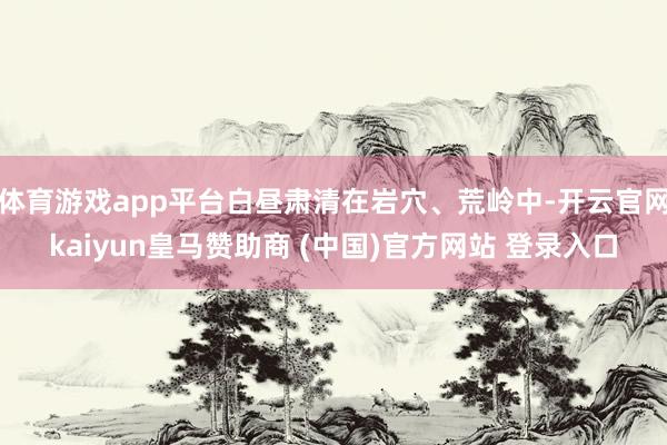 体育游戏app平台白昼肃清在岩穴、荒岭中-开云官网kaiyun皇马赞助商 (中国)官方网站 登录入口