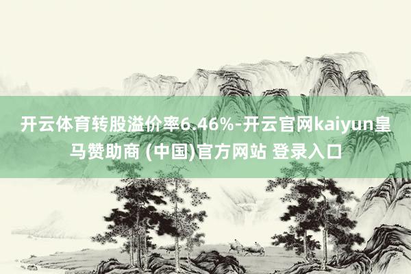 开云体育转股溢价率6.46%-开云官网kaiyun皇马赞助商 (中国)官方网站 登录入口
