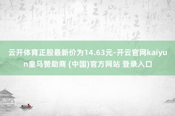 云开体育正股最新价为14.63元-开云官网kaiyun皇马赞助商 (中国)官方网站 登录入口