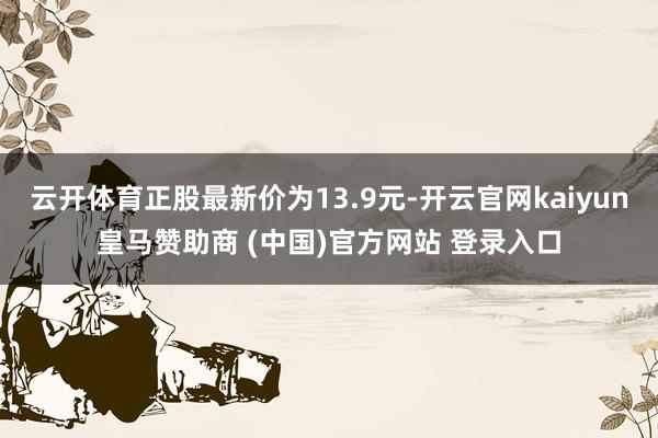 云开体育正股最新价为13.9元-开云官网kaiyun皇马赞助商 (中国)官方网站 登录入口