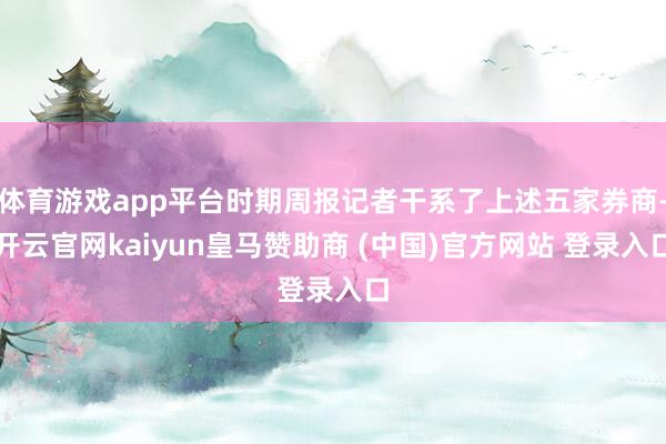 体育游戏app平台时期周报记者干系了上述五家券商-开云官网kaiyun皇马赞助商 (中国)官方网站 登录入口