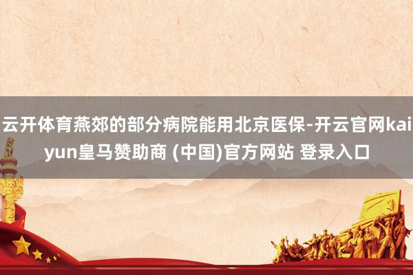 云开体育燕郊的部分病院能用北京医保-开云官网kaiyun皇马赞助商 (中国)官方网站 登录入口