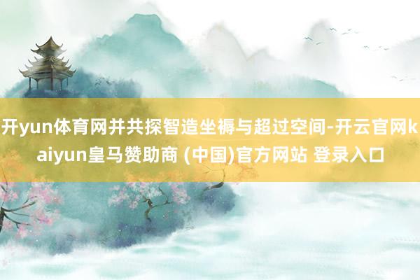 开yun体育网并共探智造坐褥与超过空间-开云官网kaiyun皇马赞助商 (中国)官方网站 登录入口