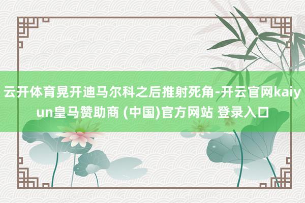 云开体育晃开迪马尔科之后推射死角-开云官网kaiyun皇马赞助商 (中国)官方网站 登录入口