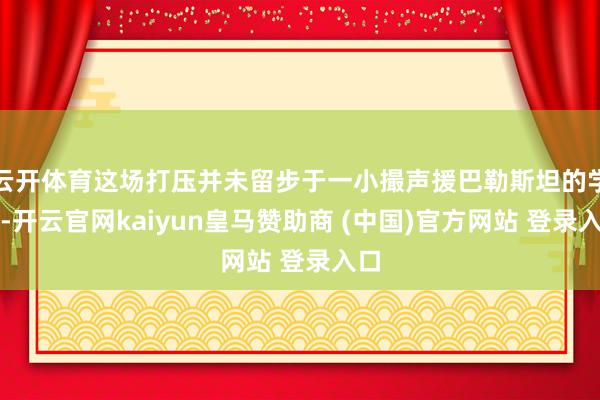 云开体育这场打压并未留步于一小撮声援巴勒斯坦的学生-开云官网kaiyun皇马赞助商 (中国)官方网站 登录入口