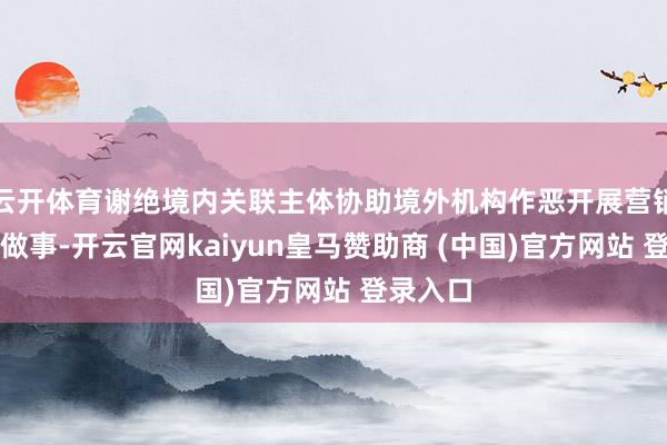 云开体育谢绝境内关联主体协助境外机构作恶开展营销、交游做事-开云官网kaiyun皇马赞助商 (中国)官方网站 登录入口