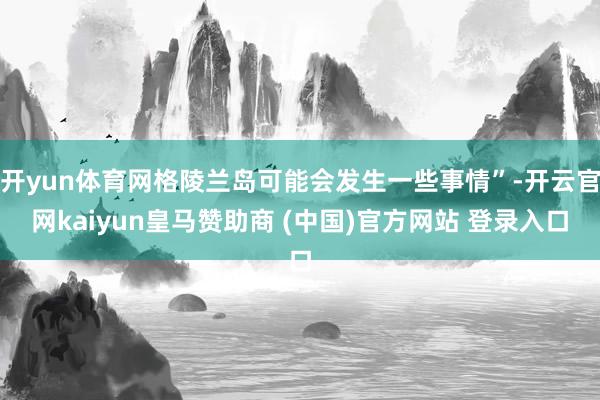 开yun体育网格陵兰岛可能会发生一些事情”-开云官网kaiyun皇马赞助商 (中国)官方网站 登录入口