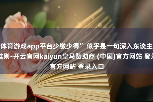 体育游戏app平台少缴少得” 似乎是一句深入东谈主心的准则-开云官网kaiyun皇马赞助商 (中国)官方网站 登录入口