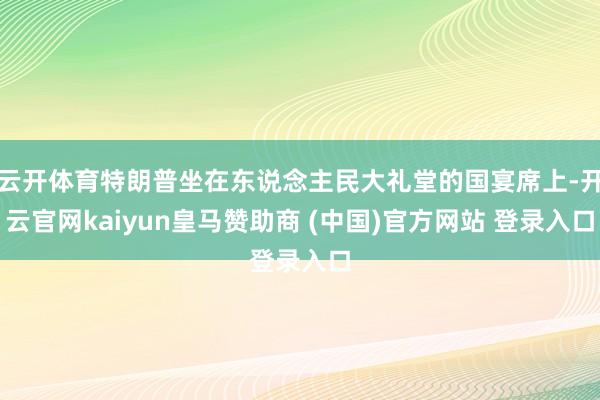 云开体育特朗普坐在东说念主民大礼堂的国宴席上-开云官网kaiyun皇马赞助商 (中国)官方网站 登录入口