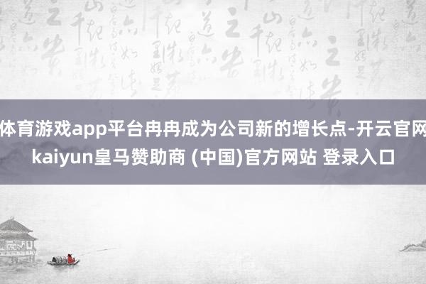 体育游戏app平台冉冉成为公司新的增长点-开云官网kaiyun皇马赞助商 (中国)官方网站 登录入口