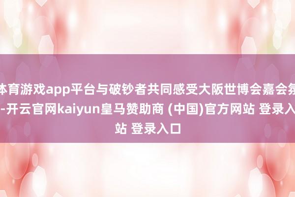 体育游戏app平台与破钞者共同感受大阪世博会嘉会氛围-开云官网kaiyun皇马赞助商 (中国)官方网站 登录入口