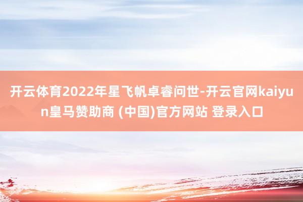 开云体育2022年星飞帆卓睿问世-开云官网kaiyun皇马赞助商 (中国)官方网站 登录入口