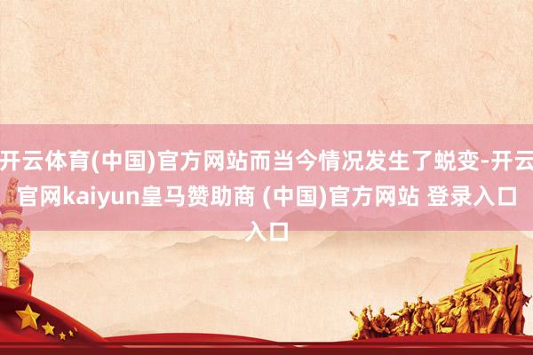 开云体育(中国)官方网站而当今情况发生了蜕变-开云官网kaiyun皇马赞助商 (中国)官方网站 登录入口