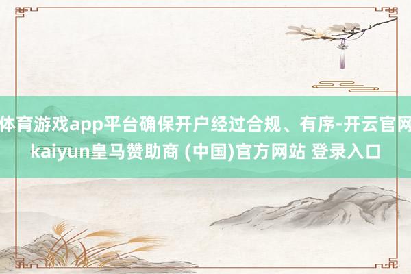 体育游戏app平台确保开户经过合规、有序-开云官网kaiyun皇马赞助商 (中国)官方网站 登录入口