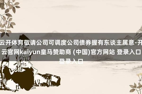 云开体育敬请公司可调度公司债券握有东谈主属意-开云官网kaiyun皇马赞助商 (中国)官方网站 登录入口