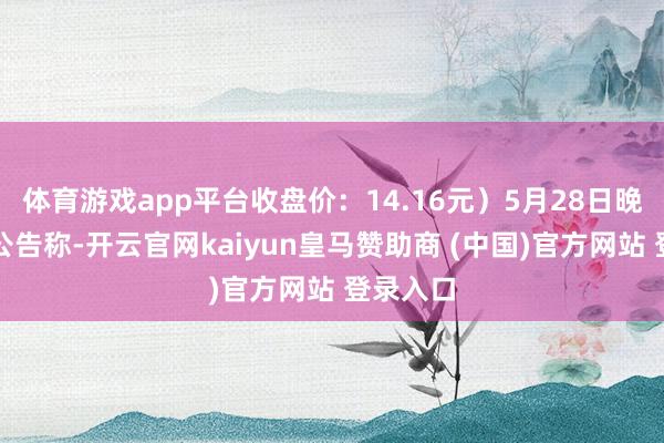 体育游戏app平台收盘价：14.16元）5月28日晚间发布公告称-开云官网kaiyun皇马赞助商 (中国)官方网站 登录入口