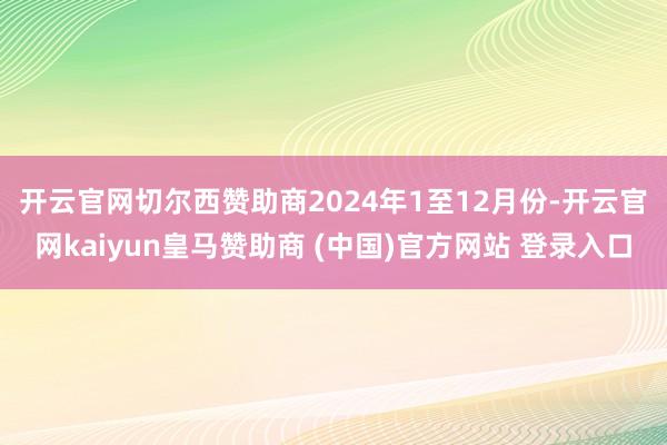 开云官网切尔西赞助商　　2024年1至12月份-开云官网kaiyun皇马赞助商 (中国)官方网站 登录入口