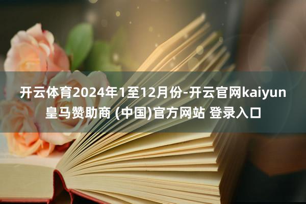 开云体育　　2024年1至12月份-开云官网kaiyun皇马赞助商 (中国)官方网站 登录入口