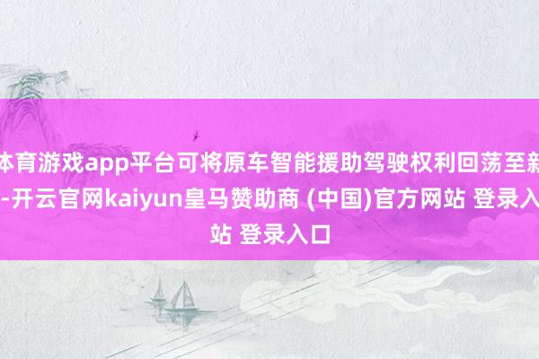 体育游戏app平台可将原车智能援助驾驶权利回荡至新车-开云官网kaiyun皇马赞助商 (中国)官方网站 登录入口