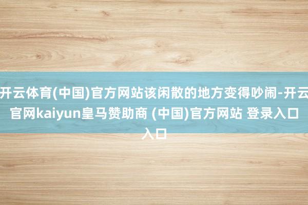 开云体育(中国)官方网站该闲散的地方变得吵闹-开云官网kaiyun皇马赞助商 (中国)官方网站 登录入口