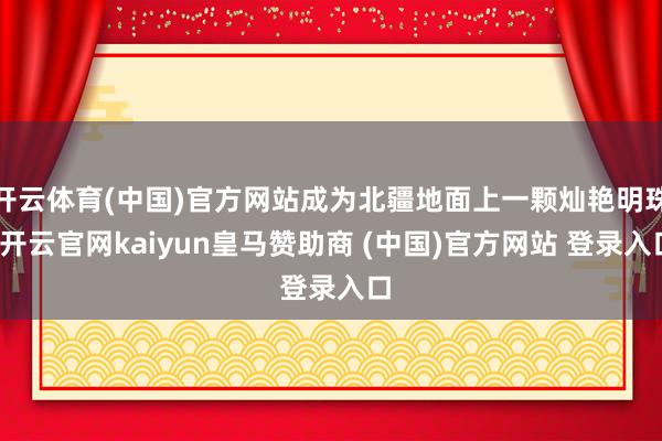 开云体育(中国)官方网站成为北疆地面上一颗灿艳明珠-开云官网kaiyun皇马赞助商 (中国)官方网站 登录入口