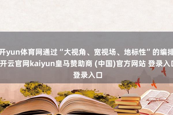 开yun体育网通过“大视角、宽视场、地标性”的编排-开云官网kaiyun皇马赞助商 (中国)官方网站 登录入口