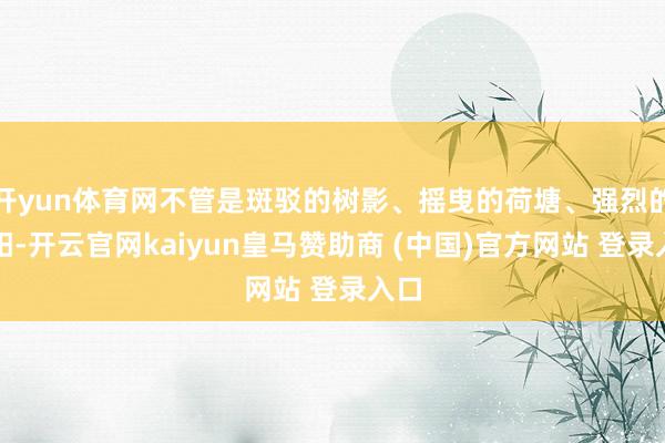 开yun体育网不管是斑驳的树影、摇曳的荷塘、强烈的骄阳-开云官网kaiyun皇马赞助商 (中国)官方网站 登录入口