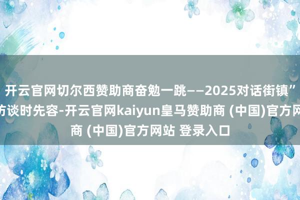 开云官网切尔西赞助商奋勉一跳——2025对话街镇”全媒体系列访谈时先容-开云官网kaiyun皇马赞助商 (中国)官方网站 登录入口