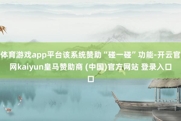 体育游戏app平台该系统赞助“碰一碰”功能-开云官网kaiyun皇马赞助商 (中国)官方网站 登录入口