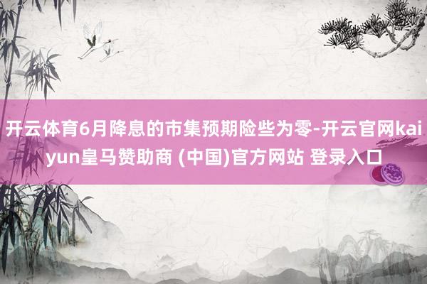 开云体育6月降息的市集预期险些为零-开云官网kaiyun皇马赞助商 (中国)官方网站 登录入口
