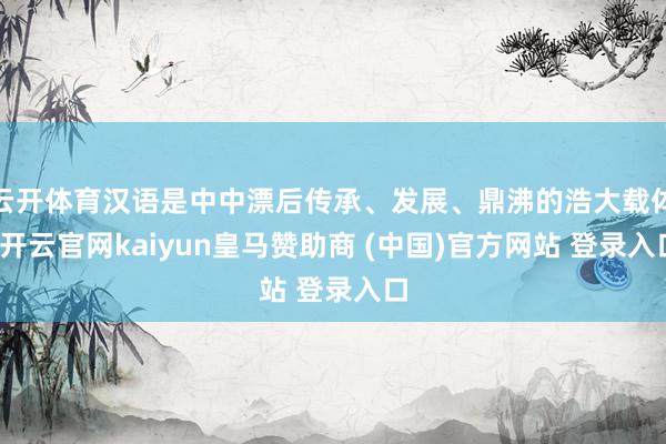 云开体育汉语是中中漂后传承、发展、鼎沸的浩大载体-开云官网kaiyun皇马赞助商 (中国)官方网站 登录入口